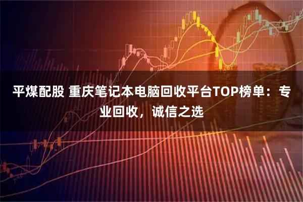 平煤配股 重庆笔记本电脑回收平台TOP榜单：专业回收，诚信之选