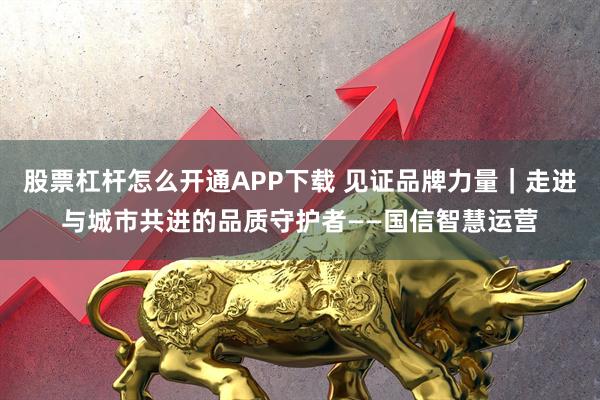 股票杠杆怎么开通APP下载 见证品牌力量｜走进与城市共进的品质守护者——国信智慧运营