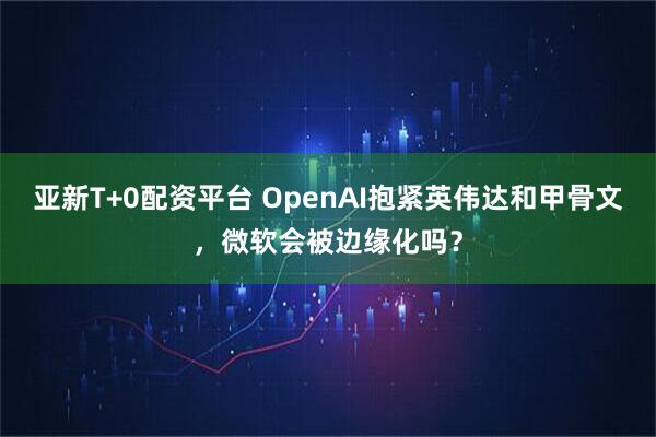 亚新T+0配资平台 OpenAI抱紧英伟达和甲骨文，微软会被边缘化吗？