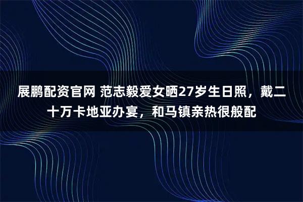 展鹏配资官网 范志毅爱女晒27岁生日照，戴二十万卡地亚办宴，和马镇亲热很般配