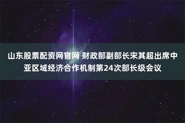 山东股票配资网官网 财政部副部长宋其超出席中亚区域经济合作机制第24次部长级会议