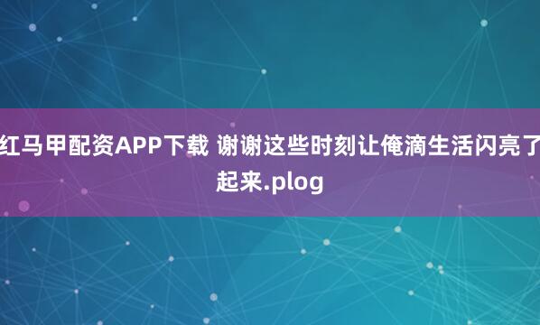 红马甲配资APP下载 谢谢这些时刻让俺滴生活闪亮了起来.plog
