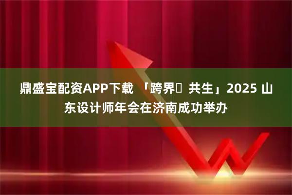 鼎盛宝配资APP下载 「跨界・共生」2025 山东设计师年会在济南成功举办