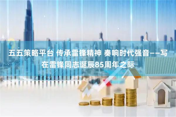 五五策略平台 传承雷锋精神 奏响时代强音——写在雷锋同志诞辰85周年之际