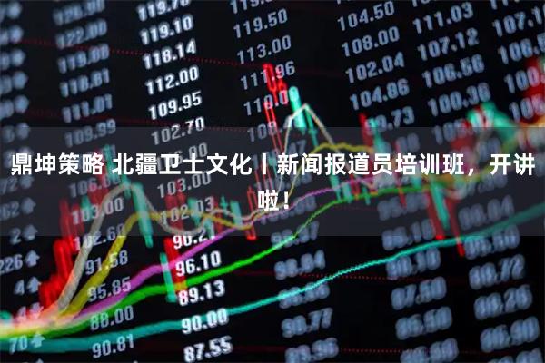 鼎坤策略 北疆卫士文化丨新闻报道员培训班，开讲啦！