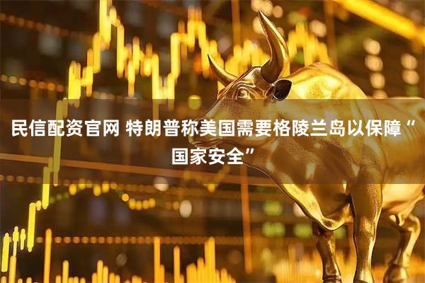 民信配资官网 特朗普称美国需要格陵兰岛以保障“国家安全”