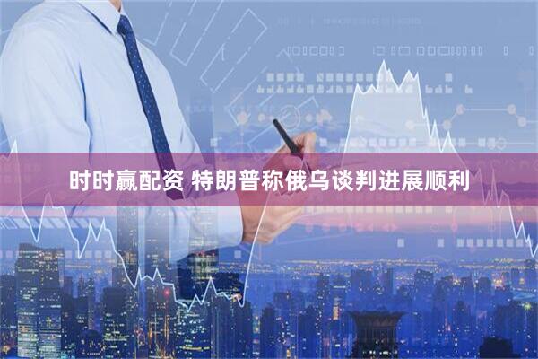 时时赢配资 特朗普称俄乌谈判进展顺利