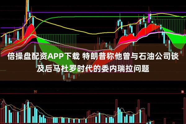 倍操盘配资APP下载 特朗普称他曾与石油公司谈及后马杜罗时代的委内瑞拉问题