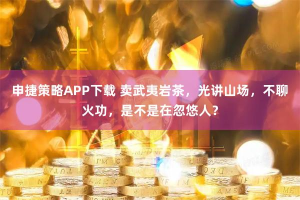 申捷策略APP下载 卖武夷岩茶，光讲山场，不聊火功，是不是在忽悠人？