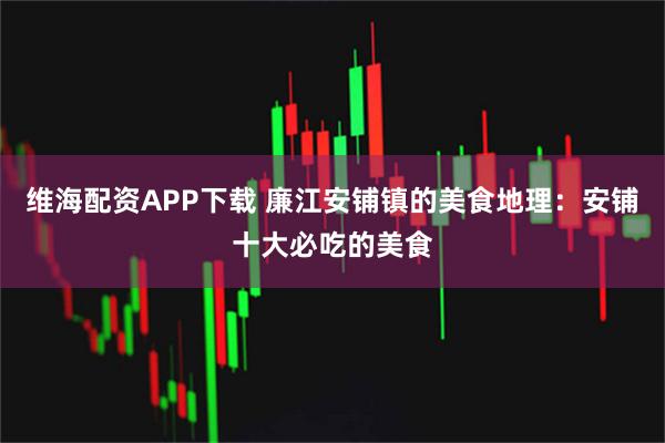 维海配资APP下载 廉江安铺镇的美食地理：安铺十大必吃的美食