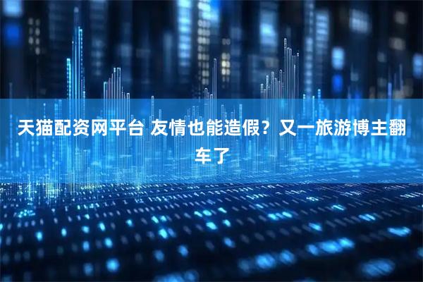 天猫配资网平台 友情也能造假？又一旅游博主翻车了