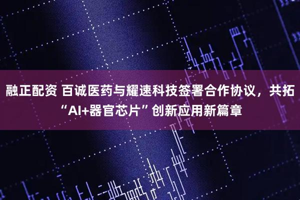 融正配资 百诚医药与耀速科技签署合作协议，共拓“AI+器官芯片”创新应用新篇章