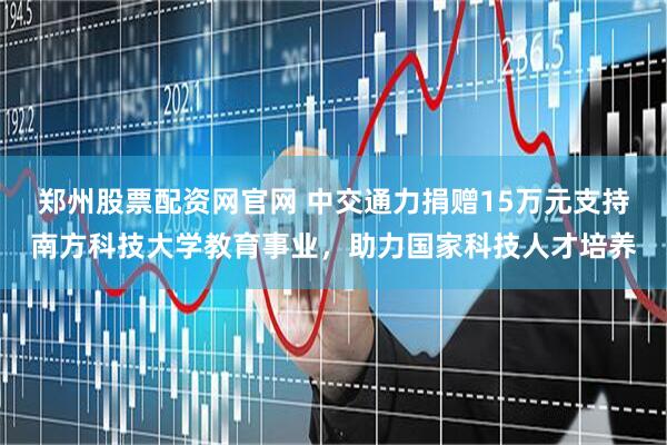 郑州股票配资网官网 中交通力捐赠15万元支持南方科技大学教育事业，助力国家科技人才培养