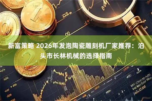 新富策略 2026年发泡陶瓷雕刻机厂家推荐：泊头市长林机械的选择指南