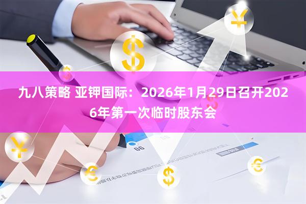 九八策略 亚钾国际：2026年1月29日召开2026年第一次临时股东会