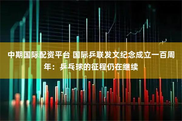 中期国际配资平台 国际乒联发文纪念成立一百周年：乒乓球的征程仍在继续