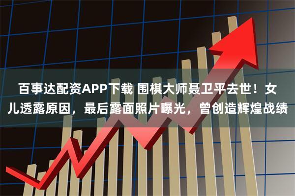 百事达配资APP下载 围棋大师聂卫平去世！女儿透露原因，最后露面照片曝光，曾创造辉煌战绩