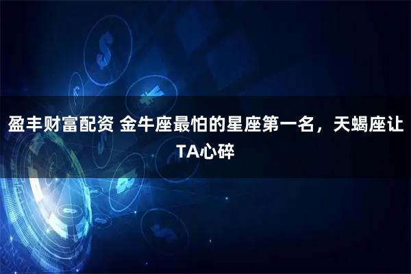 盈丰财富配资 金牛座最怕的星座第一名，天蝎座让TA心碎
