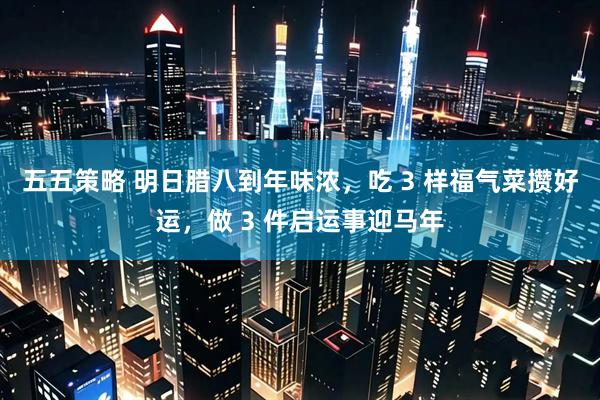 五五策略 明日腊八到年味浓，吃 3 样福气菜攒好运，做 3 件启运事迎马年