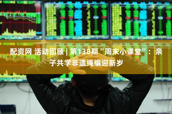 配资网 活动回顾 | 第138期“周末小课堂”：亲子共学非遗绳编迎新岁