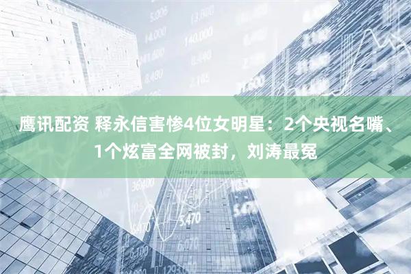 鹰讯配资 释永信害惨4位女明星：2个央视名嘴、1个炫富全网被封，刘涛最冤