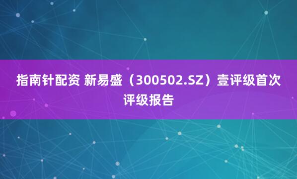 指南针配资 新易盛（300502.SZ）壹评级首次评级报告