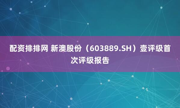 配资排排网 新澳股份（603889.SH）壹评级首次评级报告