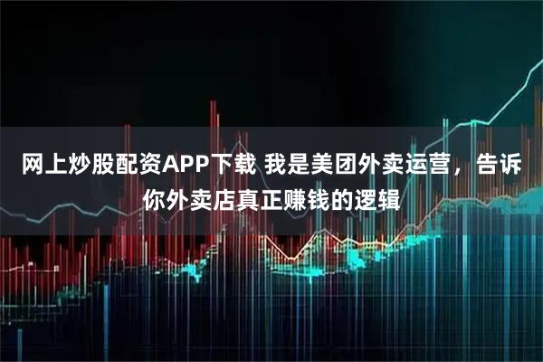 网上炒股配资APP下载 我是美团外卖运营，告诉你外卖店真正赚钱的逻辑