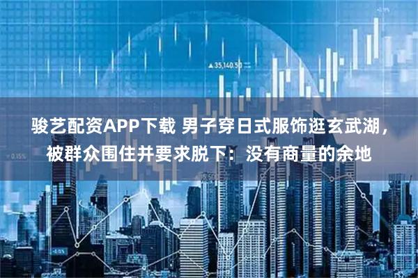 骏艺配资APP下载 男子穿日式服饰逛玄武湖，被群众围住并要求脱下：没有商量的余地