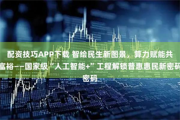 配资技巧APP下载 智绘民生新图景，算力赋能共富裕——国家级“人工智能+”工程解锁普惠惠民新密码