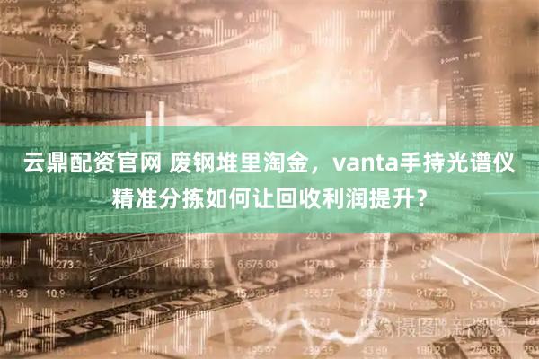 云鼎配资官网 废钢堆里淘金，vanta手持光谱仪精准分拣如何让回收利润提升？