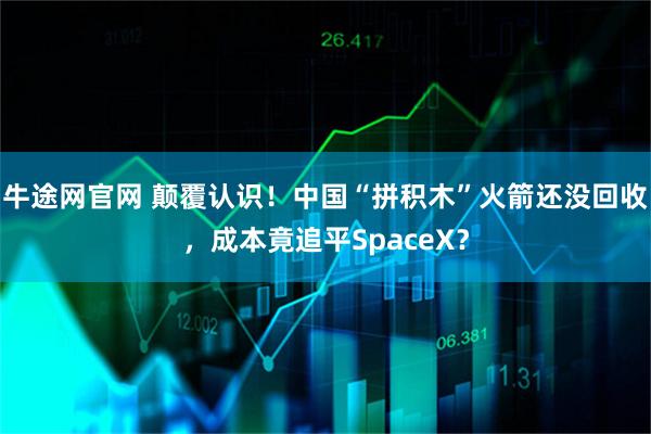 牛途网官网 颠覆认识！中国“拼积木”火箭还没回收，成本竟追平SpaceX？