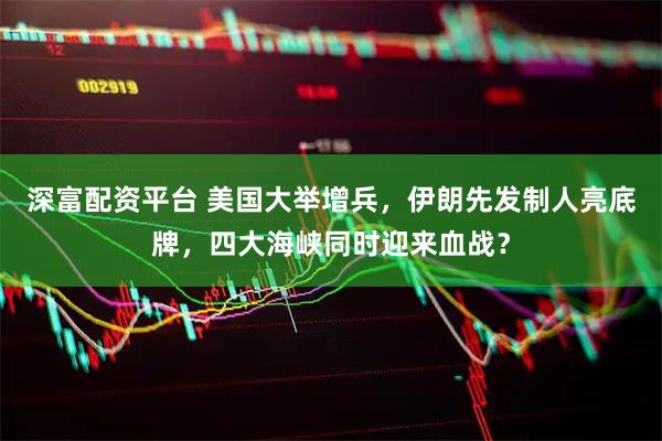 深富配资平台 美国大举增兵,伊朗先发制人亮底牌,四大海峡同时迎来血战?
