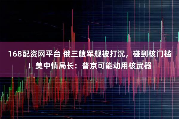 168配资网平台 俄三艘军舰被打沉，碰到核门槛！美中情局长：普京可能动用核武器