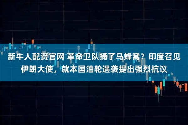 新牛人配资官网 革命卫队捅了马蜂窝？印度召见伊朗大使，就本国油轮遇袭提出强烈抗议