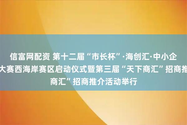 信富网配资 第十二届“市长杯”·海创汇·中小企业创新创业大赛西海岸赛区启动仪式暨第三届“天下商汇”招商推介活动举行