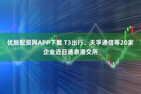 优股配资网APP下载 T3出行、天孚通信等20家企业近日递表港交所