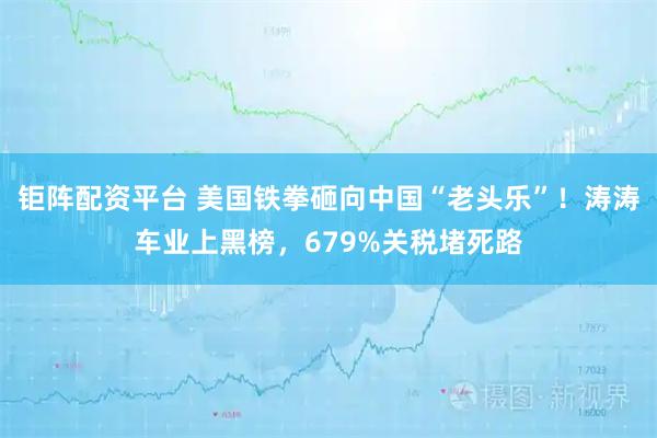 钜阵配资平台 美国铁拳砸向中国“老头乐”！涛涛车业上黑榜，679%关税堵死路